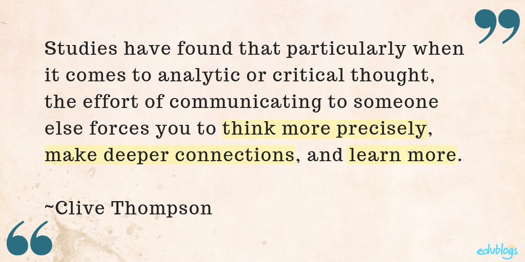 studies have found that particularly when it comes to analytic or critical thought, the effort of communicating to someone else forces you to think more precisely, make deeper connections, and learn more.” ― Clive Thompson, Smarter Than You Think: How Technology is Changing Our Minds for the Better